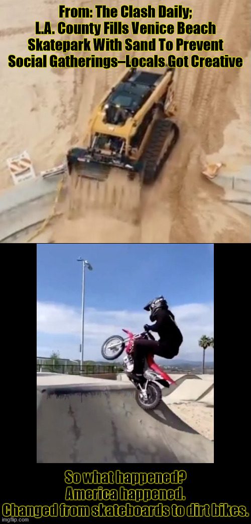 Sorry, Gov. Can't Hear you Over The Sound Of My Freedom. | From: The Clash Daily; L.A. County Fills Venice Beach Skatepark With Sand To Prevent Social Gatherings–Locals Got Creative; So what happened? America happened.
Changed from skateboards to dirt bikes. | image tagged in politically incorrect,freedom in murica | made w/ Imgflip meme maker