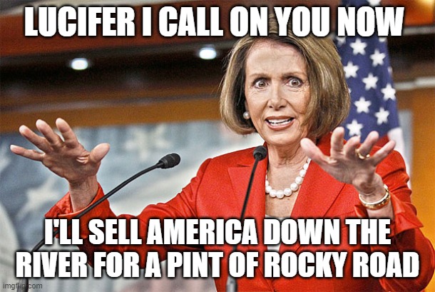 Nancy Pelosi is crazy |  LUCIFER I CALL ON YOU NOW; I'LL SELL AMERICA DOWN THE RIVER FOR A PINT OF ROCKY ROAD | image tagged in nancy pelosi is crazy | made w/ Imgflip meme maker