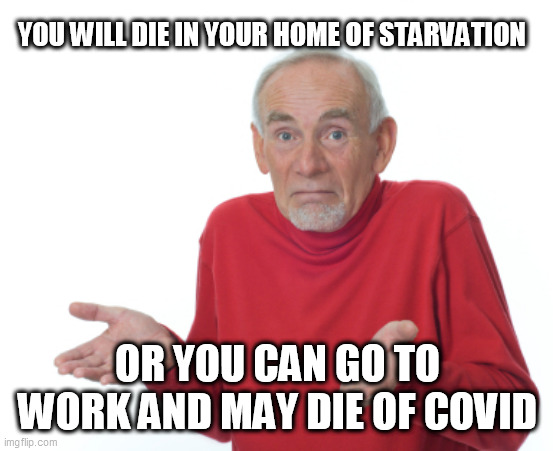 Old Man Shrugging | YOU WILL DIE IN YOUR HOME OF STARVATION; OR YOU CAN GO TO WORK AND MAY DIE OF COVID | image tagged in old man shrugging | made w/ Imgflip meme maker
