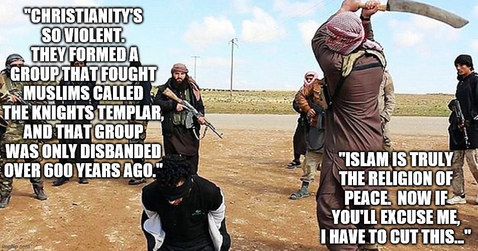 ISIS Beheading | "CHRISTIANITY'S SO VIOLENT.  THEY FORMED A GROUP THAT FOUGHT MUSLIMS CALLED THE KNIGHTS TEMPLAR, AND THAT GROUP WAS ONLY DISBANDED OVER 600 YEARS AGO."; "ISLAM IS TRULY THE RELIGION OF PEACE.  NOW IF YOU'LL EXCUSE ME, I HAVE TO CUT THIS..." | image tagged in isis beheading,memes | made w/ Imgflip meme maker