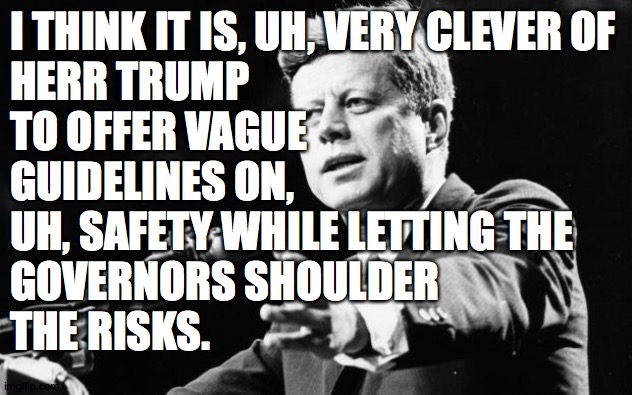 And by "risks", I mean consequences. | I THINK IT IS, UH, VERY CLEVER OF
HERR TRUMP
TO OFFER VAGUE
GUIDELINES ON,
UH, SAFETY WHILE LETTING THE
GOVERNORS SHOULDER
THE RISKS. | image tagged in jfk,memes,strategist trump | made w/ Imgflip meme maker