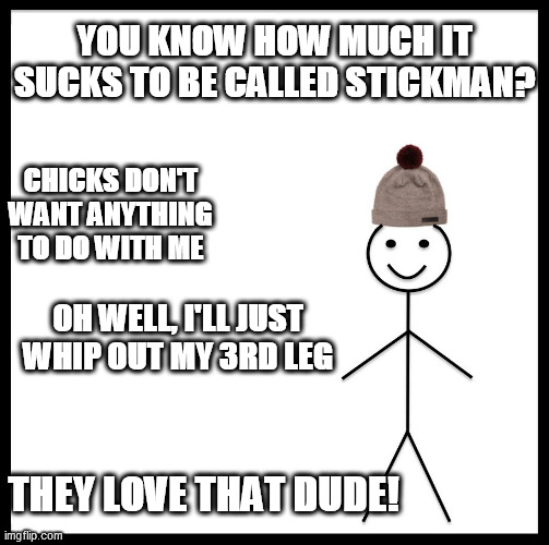 Stick Fella,  is that better?

I think you can make that WORK! | YOU KNOW HOW MUCH IT SUCKS TO BE CALLED STICKMAN? CHICKS DON'T WANT ANYTHING TO DO WITH ME; OH WELL, I'LL JUST WHIP OUT MY 3RD LEG; THEY LOVE THAT DUDE! | image tagged in memes,be like bill,stick figure,stick guy wants a gal probably a stick chick | made w/ Imgflip meme maker