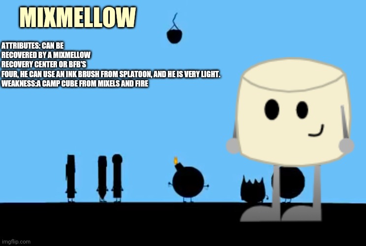 Here's Mixmellow's Bio | MIXMELLOW; ATTRIBUTES: CAN BE RECOVERED BY A MIXMELLOW RECOVERY CENTER OR BFB'S FOUR, HE CAN USE AN INK BRUSH FROM SPLATOON, AND HE IS VERY LIGHT.


WEAKNESS:A CAMP CUBE FROM MIXELS AND FIRE | image tagged in bfdi bomby,mixmellow,ocs,memes | made w/ Imgflip meme maker