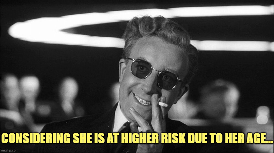 Doctor Strangelove says... | CONSIDERING SHE IS AT HIGHER RISK DUE TO HER AGE... | image tagged in doctor strangelove says | made w/ Imgflip meme maker