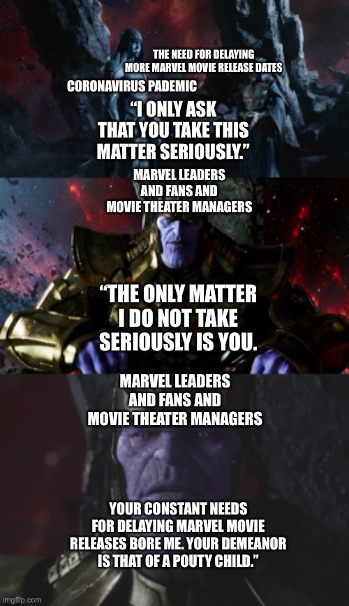 Marvel Leaders and Fans and Movie Theater Managers (Thanos) vs the Coronavirus Pademic delaying Marvel Release Dates (Ronan) | THE NEED FOR DELAYING MORE MARVEL MOVIE RELEASE DATES; CORONAVIRUS PADEMIC; “I ONLY ASK THAT YOU TAKE THIS MATTER SERIOUSLY.”; MARVEL LEADERS AND FANS AND MOVIE THEATER MANAGERS; “THE ONLY MATTER I DO NOT TAKE SERIOUSLY IS YOU. MARVEL LEADERS AND FANS AND MOVIE THEATER MANAGERS; YOUR CONSTANT NEEDS FOR DELAYING MARVEL MOVIE RELEASES BORE ME. YOUR DEMEANOR IS THAT OF A POUTY CHILD.” | image tagged in thanos,fans,coronavirus,marvel cinematic universe,movies,angry | made w/ Imgflip meme maker