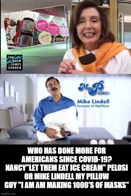 Nancy "Let Them Eat Ice Cream Pelosi" or Mike Lindell My Pillow Guy? | WHO HAS DONE MORE FOR AMERICANS SINCE COVID-19? NANCY"LET THEM EAT ICE CREAM" PELOSI OR MIKE LINDELL MY PILLOW GUY "I AM AM MAKING 1000'S OF MASKS" | image tagged in nancy pelosi,democrats,stupid liberals | made w/ Imgflip meme maker