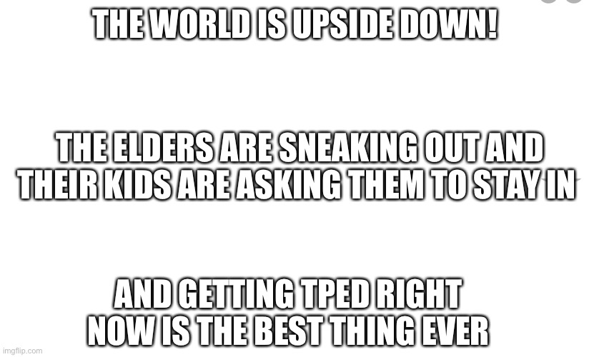  THE WORLD IS UPSIDE DOWN! THE ELDERS ARE SNEAKING OUT AND THEIR KIDS ARE ASKING THEM TO STAY IN; AND GETTING TPED RIGHT NOW IS THE BEST THING EVER | made w/ Imgflip meme maker