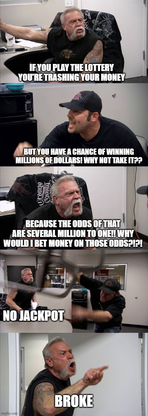 Lottery argument | IF YOU PLAY THE LOTTERY YOU'RE TRASHING YOUR MONEY; BUT YOU HAVE A CHANCE OF WINNING MILLIONS OF DOLLARS! WHY NOT TAKE IT?? BECAUSE THE ODDS OF THAT ARE SEVERAL MILLION TO ONE!! WHY WOULD I BET MONEY ON THOSE ODDS?!?! NO JACKPOT; BROKE | image tagged in memes,american chopper argument,lottery,money,funny,real life | made w/ Imgflip meme maker