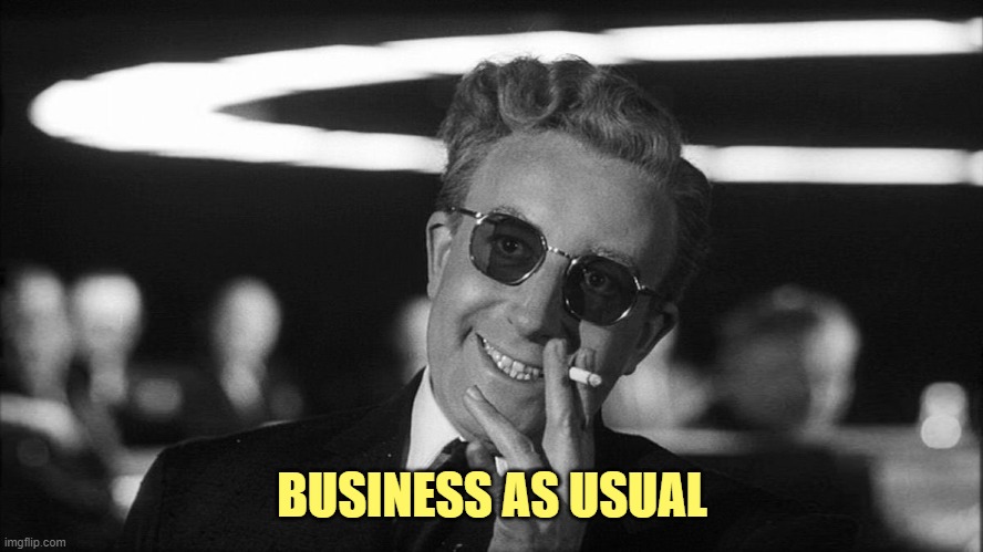 Doctor Strangelove says... | BUSINESS AS USUAL | image tagged in doctor strangelove says | made w/ Imgflip meme maker