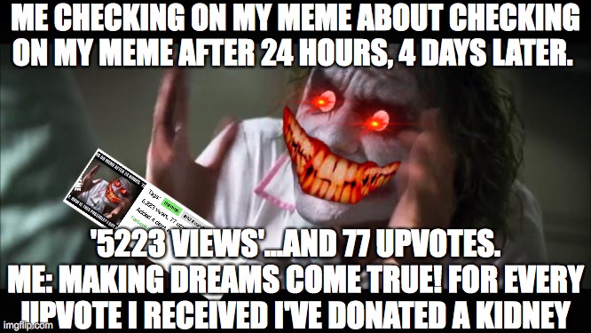 And everybody loses their minds | ME CHECKING ON MY MEME ABOUT CHECKING ON MY MEME AFTER 24 HOURS, 4 DAYS LATER. '5223 VIEWS'...AND 77 UPVOTES. ME: MAKING DREAMS COME TRUE! FOR EVERY UPVOTE I RECEIVED I'VE DONATED A KIDNEY | image tagged in memes,and everybody loses their minds,nephrology,kidneys | made w/ Imgflip meme maker