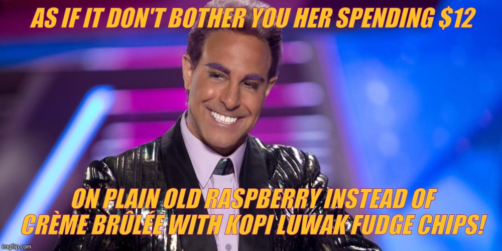 Hunger Games - Caesar Flickerman (Stanley Tucci) "Is that so?" | AS IF IT DON'T BOTHER YOU HER SPENDING $12 ON PLAIN OLD RASPBERRY INSTEAD OF CRÈME BRÛLÉE WITH KOPI LUWAK FUDGE CHIPS! | image tagged in hunger games - caesar flickerman stanley tucci is that so | made w/ Imgflip meme maker