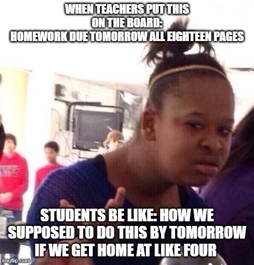 Black Girl Wat | WHEN TEACHERS PUT THIS ON THE BOARD:
HOMEWORK DUE TOMORROW ALL EIGHTEEN PAGES; STUDENTS BE LIKE: HOW WE SUPPOSED TO DO THIS BY TOMORROW IF WE GET HOME AT LIKE FOUR | image tagged in memes,black girl wat | made w/ Imgflip meme maker