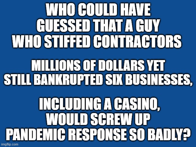 Bankrupt policies | WHO COULD HAVE GUESSED THAT A GUY WHO STIFFED CONTRACTORS; MILLIONS OF DOLLARS YET STILL BANKRUPTED SIX BUSINESSES, INCLUDING A CASINO, WOULD SCREW UP PANDEMIC RESPONSE SO BADLY? | image tagged in slate blue solid color background | made w/ Imgflip meme maker