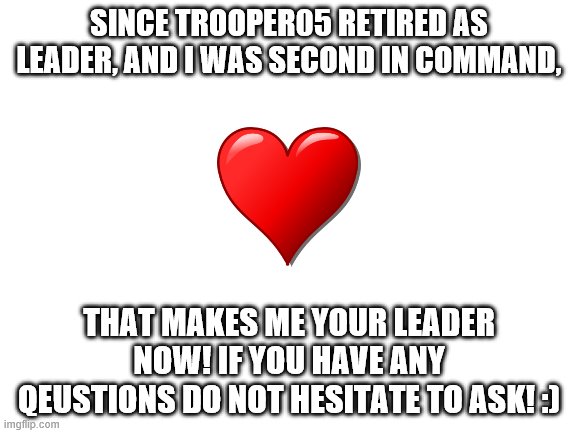 im ur leader now muahaha | SINCE TROOPER05 RETIRED AS LEADER, AND I WAS SECOND IN COMMAND, THAT MAKES ME YOUR LEADER NOW! IF YOU HAVE ANY QEUSTIONS DO NOT HESITATE TO ASK! :) | image tagged in blank white template | made w/ Imgflip meme maker