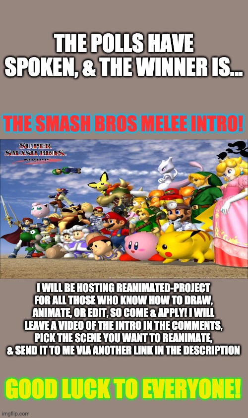 The Melee Reanimated Project! | THE POLLS HAVE SPOKEN, & THE WINNER IS... THE SMASH BROS MELEE INTRO! I WILL BE HOSTING REANIMATED-PROJECT FOR ALL THOSE WHO KNOW HOW TO DRAW, ANIMATE, OR EDIT, SO COME & APPLY! I WILL LEAVE A VIDEO OF THE INTRO IN THE COMMENTS, PICK THE SCENE YOU WANT TO REANIMATE, & SEND IT TO ME VIA ANOTHER LINK IN THE DESCRIPTION; GOOD LUCK TO EVERYONE! | image tagged in super smash bros,reanimated | made w/ Imgflip meme maker