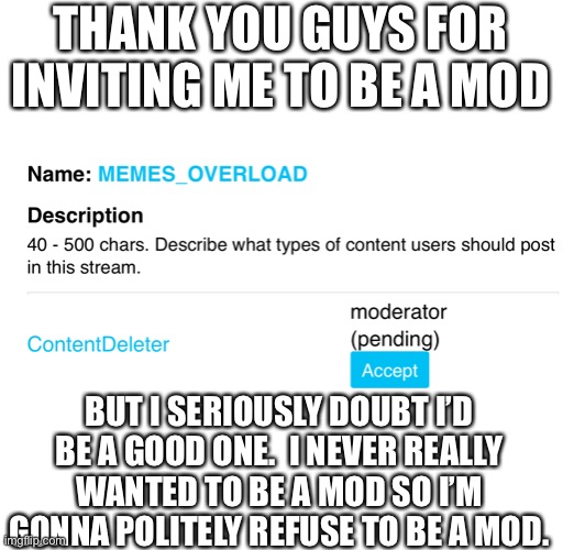 Thank you guys, but I never really wanted to be a mod | THANK YOU GUYS FOR INVITING ME TO BE A MOD; BUT I SERIOUSLY DOUBT I’D BE A GOOD ONE.  I NEVER REALLY WANTED TO BE A MOD SO I’M GONNA POLITELY REFUSE TO BE A MOD. | image tagged in imgflip mods,mods,imgflip | made w/ Imgflip meme maker