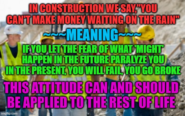 Don't Let Fear Paralyze You | IN CONSTRUCTION WE SAY,"YOU CAN'T MAKE MONEY WAITING ON THE RAIN"; ~~~MEANING~~~; IF YOU LET THE FEAR OF WHAT 'MIGHT' HAPPEN IN THE FUTURE PARALYZE YOU IN THE PRESENT, YOU WILL FAIL, YOU GO BROKE; THIS ATTITUDE CAN AND SHOULD BE APPLIED TO THE REST OF LIFE | image tagged in attitude,fear,construction,positive thinking | made w/ Imgflip meme maker