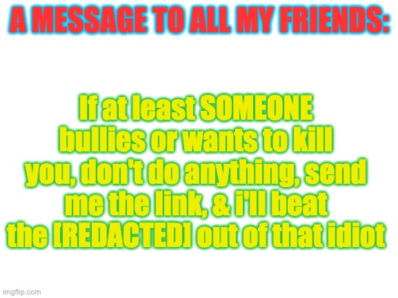 Just a little something because someone threatened to kill ContentDeleter | A MESSAGE TO ALL MY FRIENDS:; If at least SOMEONE bullies or wants to kill you, don't do anything, send me the link, & i'll beat the [REDACTED] out of that idiot | image tagged in blank white template | made w/ Imgflip meme maker