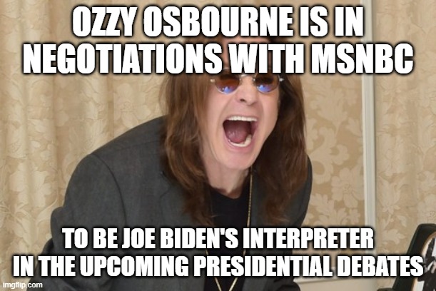 Ozzy Osbourne Yell | OZZY OSBOURNE IS IN NEGOTIATIONS WITH MSNBC TO BE JOE BIDEN'S INTERPRETER IN THE UPCOMING PRESIDENTIAL DEBATES | image tagged in ozzy osbourne yell | made w/ Imgflip meme maker
