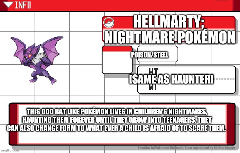 Ah yes. A Fakemon that was literally a nightmare to make. | HELLMARTY;  NIGHTMARE POKÉMON; POISON/STEEL; [SAME AS HAUNTER]; THIS ODD BAT LIKE POKÉMON LIVES IN CHILDREN'S NIGHTMARES, HAUNTING THEM FOREVER UNTIL THEY GROW INTO TEENAGERS. THEY CAN ALSO CHANGE FORM TO WHAT EVER A CHILD IS AFRAID OF TO SCARE THEM. | image tagged in imgflip username pokedex | made w/ Imgflip meme maker