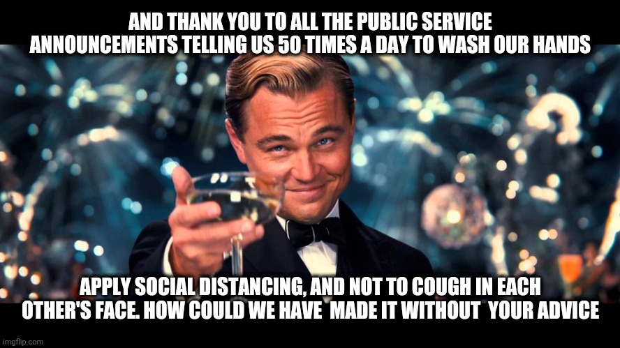 lionardo dicaprio thank you | AND THANK YOU TO ALL THE PUBLIC SERVICE ANNOUNCEMENTS TELLING US 50 TIMES A DAY TO WASH OUR HANDS; APPLY SOCIAL DISTANCING, AND NOT TO COUGH IN EACH OTHER'S FACE. HOW COULD WE HAVE  MADE IT WITHOUT  YOUR ADVICE | image tagged in lionardo dicaprio thank you | made w/ Imgflip meme maker