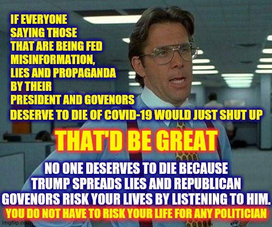 Listen To The Doctors Not The Politicians.  Your Life Matters | IF EVERYONE SAYING THOSE THAT ARE BEING FED MISINFORMATION, LIES AND PROPAGANDA BY THEIR PRESIDENT AND GOVENORS; DESERVE TO DIE OF COVID-19 WOULD JUST SHUT UP; THAT'D BE GREAT; NO ONE DESERVES TO DIE BECAUSE TRUMP SPREADS LIES AND REPUBLICAN GOVENORS RISK YOUR LIVES BY LISTENING TO HIM. YOU DO NOT HAVE TO RISK YOUR LIFE FOR ANY POLITICIAN | image tagged in memes,that would be great,trump unfit unqualified dangerous,liar in chief,covid-19,coronavirus | made w/ Imgflip meme maker