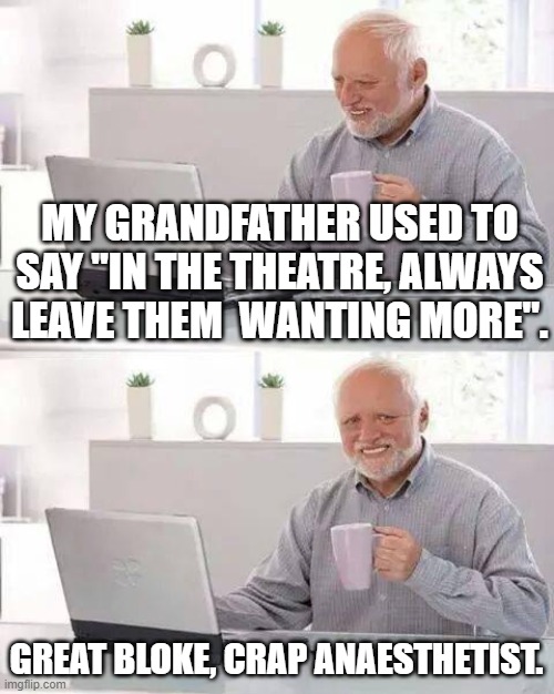 Hide the Pain Harold Meme | MY GRANDFATHER USED TO SAY "IN THE THEATRE, ALWAYS LEAVE THEM  WANTING MORE". GREAT BLOKE, CRAP ANAESTHETIST. | image tagged in memes,hide the pain harold | made w/ Imgflip meme maker