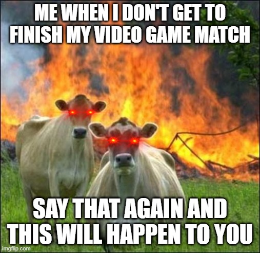 Evil Cows Meme | ME WHEN I DON'T GET TO FINISH MY VIDEO GAME MATCH; SAY THAT AGAIN AND THIS WILL HAPPEN TO YOU | image tagged in memes,evil cows | made w/ Imgflip meme maker