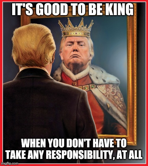 Trump Mirror King | IT'S GOOD TO BE KING; WHEN YOU DON'T HAVE TO TAKE ANY RESPONSIBILITY, AT ALL | image tagged in trump mirror king | made w/ Imgflip meme maker