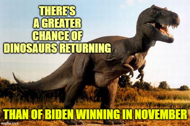 dinosaur | THERE'S A GREATER CHANCE OF DINOSAURS RETURNING THAN OF BIDEN WINNING IN NOVEMBER | image tagged in dinosaur | made w/ Imgflip meme maker
