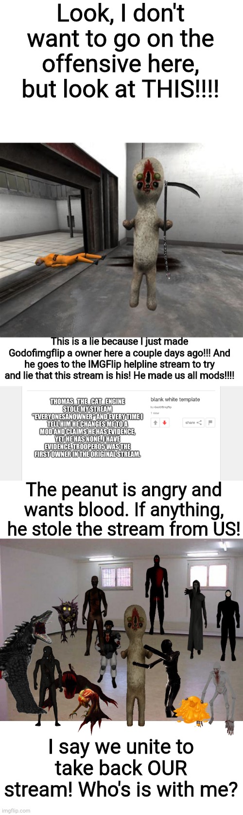 And to GodOfImgflip, I've got a bone to pick with you. | Look, I don't want to go on the offensive here, but look at THIS!!!! This is a lie because I just made Godofimgflip a owner here a couple days ago!!! And he goes to the IMGFlip helpline stream to try and lie that this stream is his! He made us all mods!!!! The peanut is angry and wants blood. If anything, he stole the stream from US! I say we unite to take back OUR stream! Who's is with me? | image tagged in empty room,escaped scp-173 | made w/ Imgflip meme maker