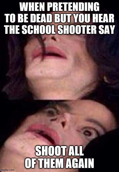 Michael Jackson Shock | WHEN PRETENDING TO BE DEAD BUT YOU HEAR THE SCHOOL SHOOTER SAY; SHOOT ALL OF THEM AGAIN | image tagged in michael jackson shock | made w/ Imgflip meme maker