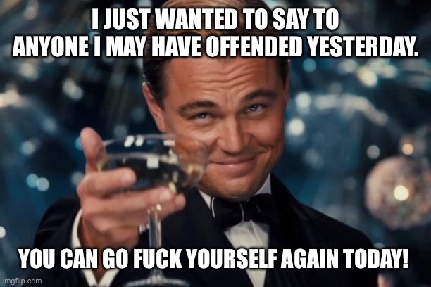 F U | I JUST WANTED TO SAY TO ANYONE I MAY HAVE OFFENDED YESTERDAY. YOU CAN GO FUCK YOURSELF AGAIN TODAY! | image tagged in memes,leonardo dicaprio cheers | made w/ Imgflip meme maker