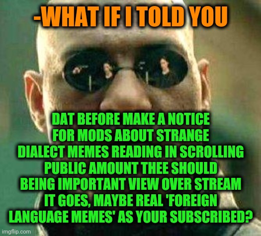 -Before for secure (attending). | -WHAT IF I TOLD YOU; DAT BEFORE MAKE A NOTICE FOR MODS ABOUT STRANGE DIALECT MEMES READING IN SCROLLING PUBLIC AMOUNT THEE SHOULD BEING IMPORTANT VIEW OVER STREAM IT GOES, MAYBE REAL 'FOREIGN LANGUAGE MEMES' AS YOUR SUBSCRIBED? | image tagged in what if i told you matrix,keep scrolling,carefully he's a hero,rap god - something's wrong,you better watch your mouth,good news | made w/ Imgflip meme maker