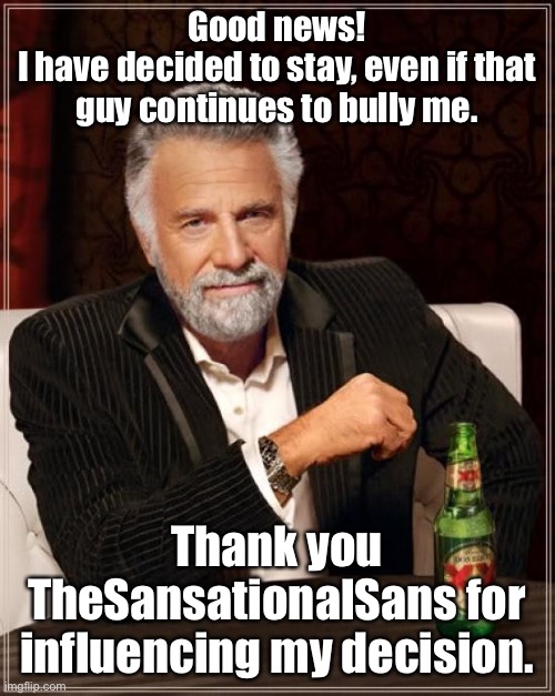 I thank everyone for helping me | Good news!
I have decided to stay, even if that guy continues to bully me. Thank you TheSansationalSans for influencing my decision. | image tagged in memes,the most interesting man in the world | made w/ Imgflip meme maker