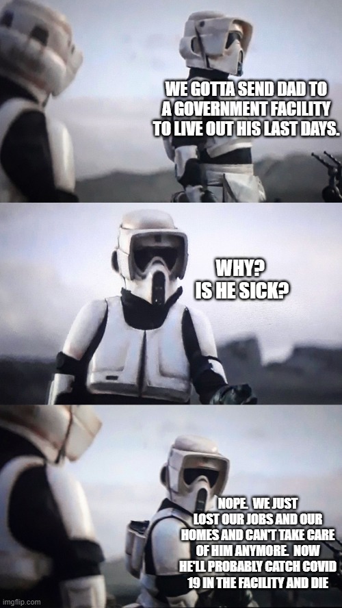 Storm Trooper Conversation | WE GOTTA SEND DAD TO A GOVERNMENT FACILITY TO LIVE OUT HIS LAST DAYS. WHY?  IS HE SICK? NOPE.  WE JUST LOST OUR JOBS AND OUR HOMES AND CAN'T | image tagged in storm trooper conversation | made w/ Imgflip meme maker