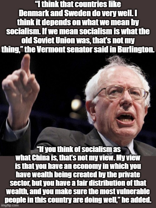Is Bernie Sanders a "socialist?" Depends on what you mean by that. Judge him by his own words. | “I think that countries like Denmark and Sweden do very well. I think it depends on what we mean by socialism. If we mean socialism is what the old Soviet Union was, that’s not my thing,” the Vermont senator said in Burlington. “If you think of socialism as what China is, that’s not my view. My view is that you have an economy in which you have wealth being created by the private sector, but you have a fair distribution of that wealth, and you make sure the most vulnerable people in this country are doing well,” he added. | image tagged in bernie sanders,socialism,socialist,ussr,democratic socialism,capitalism | made w/ Imgflip meme maker