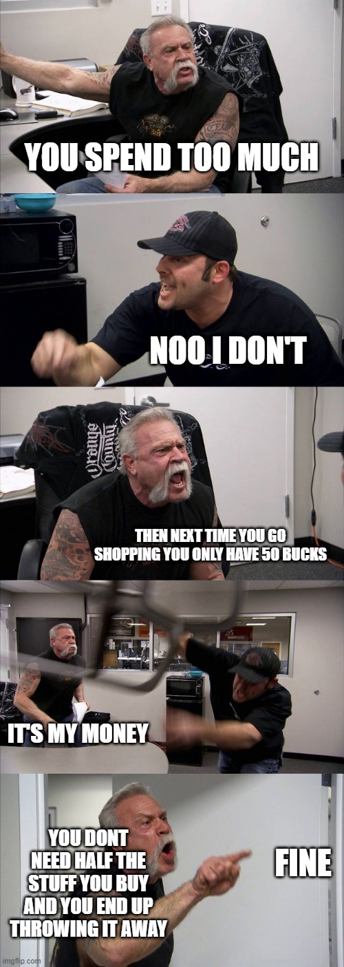 American Chopper Argument Meme | YOU SPEND TOO MUCH; NOO I DON'T; THEN NEXT TIME YOU GO SHOPPING YOU ONLY HAVE 50 BUCKS; IT'S MY MONEY; YOU DONT NEED HALF THE STUFF YOU BUY AND YOU END UP THROWING IT AWAY; FINE | image tagged in memes,american chopper argument | made w/ Imgflip meme maker