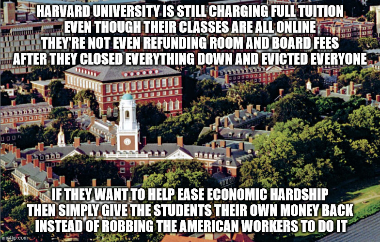 Harvard Sucks! | HARVARD UNIVERSITY IS STILL CHARGING FULL TUITION
EVEN THOUGH THEIR CLASSES ARE ALL ONLINE
THEY'RE NOT EVEN REFUNDING ROOM AND BOARD FEES
AFTER THEY CLOSED EVERYTHING DOWN AND EVICTED EVERYONE; IF THEY WANT TO HELP EASE ECONOMIC HARDSHIP THEN SIMPLY GIVE THE STUDENTS THEIR OWN MONEY BACK
 INSTEAD OF ROBBING THE AMERICAN WORKERS TO DO IT | image tagged in harvard sucks | made w/ Imgflip meme maker