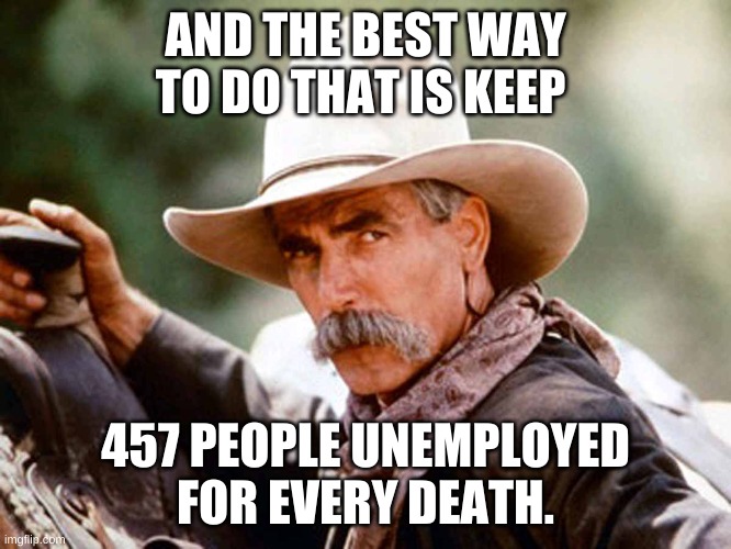 Sam Elliott Cowboy | AND THE BEST WAY TO DO THAT IS KEEP 457 PEOPLE UNEMPLOYED FOR EVERY DEATH. | image tagged in sam elliott cowboy | made w/ Imgflip meme maker