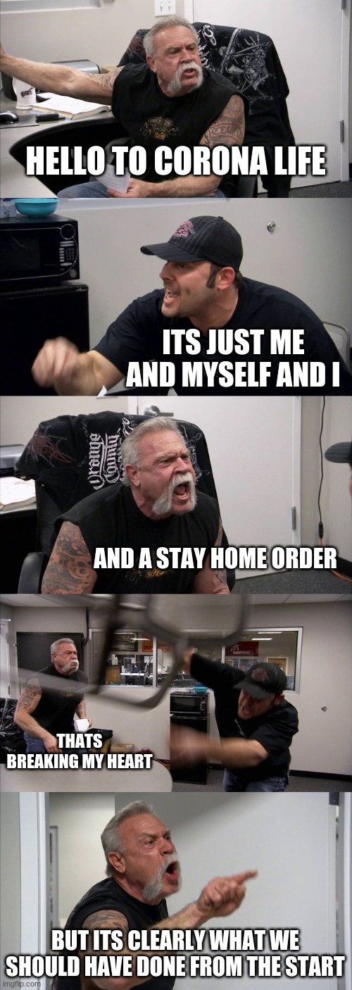 American Chopper Argument | HELLO TO CORONA LIFE; ITS JUST ME AND MYSELF AND I; AND A STAY HOME ORDER; THATS BREAKING MY HEART; BUT ITS CLEARLY WHAT WE SHOULD HAVE DONE FROM THE START | image tagged in memes,american chopper argument | made w/ Imgflip meme maker