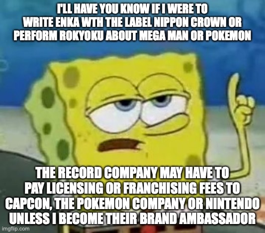 Nippon Crown Paying Licensing or Franchising Fees | I'LL HAVE YOU KNOW IF I WERE TO WRITE ENKA WTH THE LABEL NIPPON CROWN OR PERFORM ROKYOKU ABOUT MEGA MAN OR POKEMON; THE RECORD COMPANY MAY HAVE TO PAY LICENSING OR FRANCHISING FEES TO CAPCON, THE POKEMON COMPANY OR NINTENDO UNLESS I BECOME THEIR BRAND AMBASSADOR | image tagged in memes,i'll have you know spongebob,business | made w/ Imgflip meme maker
