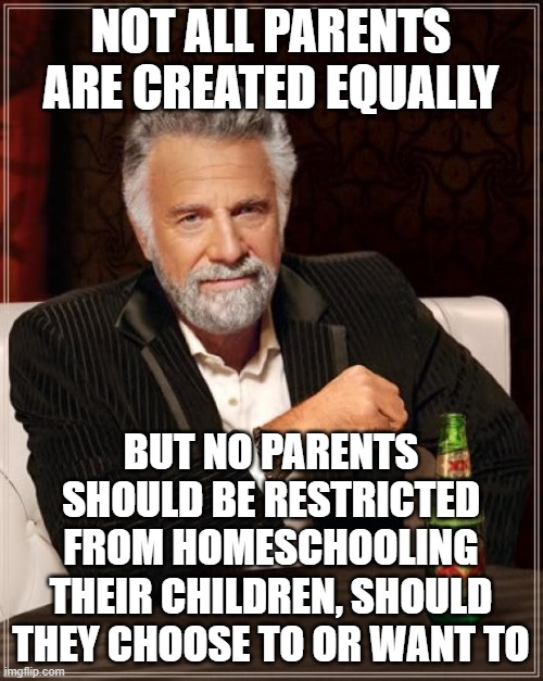 The Most Interesting Man In The World Meme | NOT ALL PARENTS ARE CREATED EQUALLY BUT NO PARENTS SHOULD BE RESTRICTED FROM HOMESCHOOLING THEIR CHILDREN, SHOULD THEY CHOOSE TO OR WANT TO | image tagged in memes,the most interesting man in the world | made w/ Imgflip meme maker