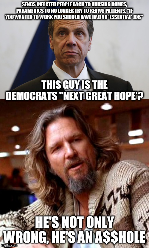 Andrew Cuomo sucks |  SENDS INFECTED PEOPLE BACK TO NURSING HOMES, PARAMEDICS TO NO LONGER TRY TO REVIVE PATIENTS, "IF YOU WANTED TO WORK YOU SHOULD HAVE HAD AN 'ESSENTIAL' JOB"; THIS GUY IS THE DEMOCRATS "NEXT GREAT HOPE'? HE'S NOT ONLY WRONG, HE'S AN A$$HOLE | image tagged in memes,confused lebowski,andrew cuomo | made w/ Imgflip meme maker