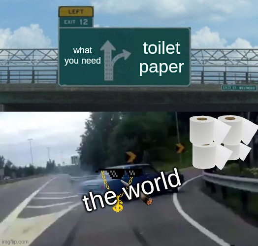 pls look | what you need; toilet paper; the world | image tagged in memes,left exit 12 off ramp | made w/ Imgflip meme maker
