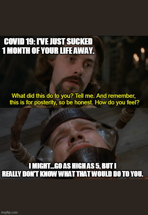PrincessBrideCOVID | COVID 19: I'VE JUST SUCKED 1 MONTH OF YOUR LIFE AWAY. I MIGHT...GO AS HIGH AS 5, BUT I REALLY DON'T KNOW WHAT THAT WOULD DO TO YOU. | image tagged in the princess bride torture scene | made w/ Imgflip meme maker
