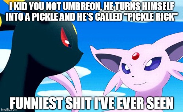 Umbreon and Espeon | I KID YOU NOT UMBREON, HE TURNS HIMSELF INTO A PICKLE AND HE'S CALLED "PICKLE RICK"; FUNNIEST SHIT I'VE EVER SEEN | image tagged in umbreon and espeon,pickle rick | made w/ Imgflip meme maker
