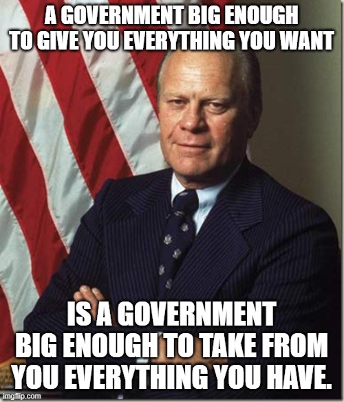 Confident Gerald Ford | A GOVERNMENT BIG ENOUGH TO GIVE YOU EVERYTHING YOU WANT IS A GOVERNMENT BIG ENOUGH TO TAKE FROM YOU EVERYTHING YOU HAVE. | image tagged in confident gerald ford | made w/ Imgflip meme maker