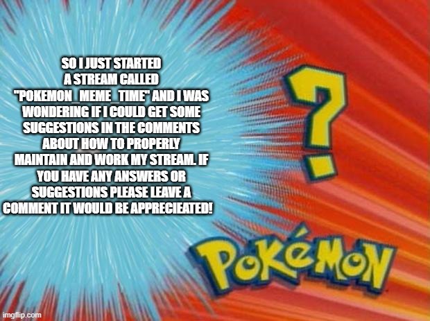 Pokemon_Meme_Time stream advice | SO I JUST STARTED A STREAM CALLED "POKEMON_MEME_TIME" AND I WAS WONDERING IF I COULD GET SOME SUGGESTIONS IN THE COMMENTS ABOUT HOW TO PROPERLY MAINTAIN AND WORK MY STREAM. IF YOU HAVE ANY ANSWERS OR SUGGESTIONS PLEASE LEAVE A COMMENT IT WOULD BE APPRECIEATED! | image tagged in who is that pokemon | made w/ Imgflip meme maker