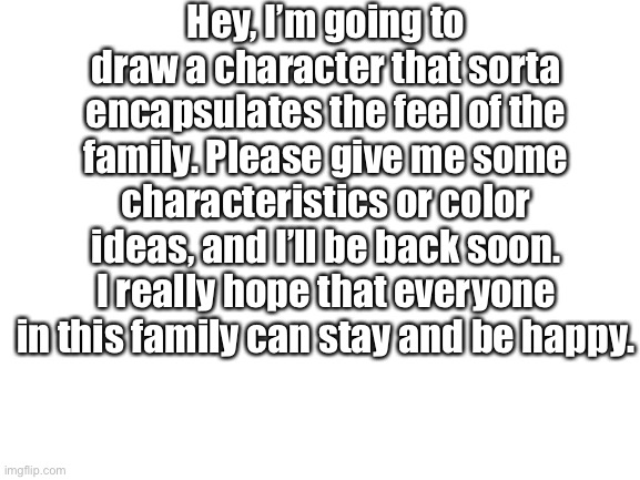Blank White Template | Hey, I’m going to draw a character that sorta encapsulates the feel of the family. Please give me some characteristics or color ideas, and I’ll be back soon. I really hope that everyone in this family can stay and be happy. | image tagged in blank white template | made w/ Imgflip meme maker